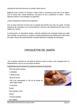 RECETARIO CON MATERIAL RECICLADO Página 9
mezclamos todo bien para que no quede ningún grumo.
Dejamos cocer durante 10 minutos a fuego medio y removemos para que no se agarre.
Con la harina bien cocida añadimos una pizca de sal y probamos su sabor… Ahora
dejamos enfriar en una bandeja con papel film.
¿Cómo rebozamos y freímos las croquetas?
Con la masa hacemos la forma de la croqueta del tamaño que más nos guste. Cuando
tengamos las croquetas con su forma batimos 3 huevos y las rebozamos por huevo y pan
rallado (sin harina).
A continuación, en abundante aceite y caliente añadimos las croquetas hasta que estén
bien doradas. Las sacamos a un plato con papel absorbente para deshacernos del exceso
de aceite. Ahora sólo queda disfrutar de estas deliciosas croquetas de compango.
CROQUETAS DE JAMÓN
Con el jamón sobrante de una tabla de ibéricos vamos a hacer unas croquetas para no
desperdiciarlo o que no se nos seque el ibérico.
Ingredientes para la receta de Croquetas de jamón (6 personas)
· 200 g de jamón serrano
· 1 cebolleta
· 1 diente de ajo
· 100 g de harina
· 100 g de mantequilla (o 100 ml de aceite de
oliva virgen extra)
· 1 l de leche
· Perejil
· Para rebozar y freír
· Harina
· 3 huevos batidos
· Pan rallado
 