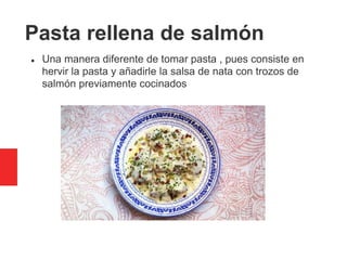 Pasta rellena de salmón
 Una manera diferente de tomar pasta , pues consiste en
hervir la pasta y añadirle la salsa de nata con trozos de
salmón previamente cocinados
 