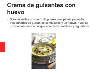 Crema de guisantes con
huevo
 Solo necesitas un cuarto de puerro, una patata pequeña,
tres puñados de guisantes congelados y un huevo. Pues es
un buen entrante en el que combinas proteinas y legumbres
 
