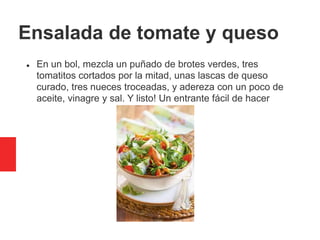 Ensalada de tomate y queso
 En un bol, mezcla un puñado de brotes verdes, tres
tomatitos cortados por la mitad, unas lascas de queso
curado, tres nueces troceadas, y adereza con un poco de
aceite, vinagre y sal. Y listo! Un entrante fácil de hacer
 