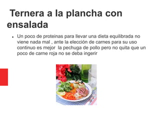 Ternera a la plancha con
ensalada
 Un poco de proteinas para llevar una dieta equilibrada no
viene nada mal , ante la elección de carnes para su uso
continuo es mejor la pechuga de pollo pero no quita que un
poco de carne roja no se deba ingerir
 