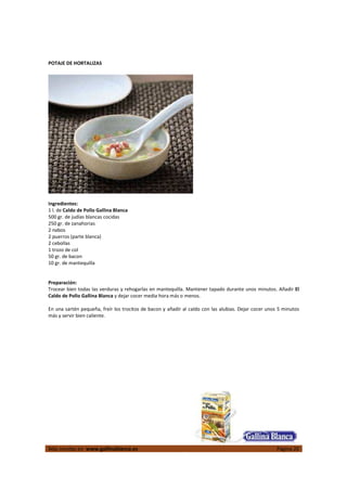 POTAJE DE HORTALIZAS




Ingredientes:
1 l. de Caldo de Pollo Gallina Blanca
500 gr. de judías blancas cocidas
250 gr. de zanahorias
2 nabos
2 puerros (parte blanca)
2 cebollas
1 trozo de col
50 gr. de bacon
10 gr. de mantequilla


Preparación:
Trocear bien todas las verduras y rehogarlas en mantequilla. Mantener tapado durante unos minutos. Añadir El
Caldo de Pollo Gallina Blanca y dejar cocer media hora más o menos.

En una sartén pequeña, freír los trocitos de bacon y añadir al caldo con las alubias. Dejar cocer unos 5 minutos
más y servir bien caliente.




Más recetas en www.gallinablanca.es                                                                   Página 20
 