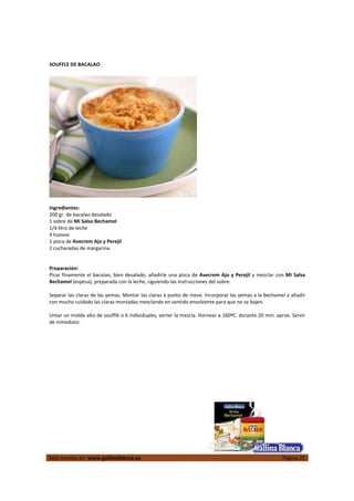 SOUFFLE DE BACALAO




Ingredientes:
200 gr. de bacalao desalado
1 sobre de Mi Salsa Bechamel
1/4 litro de leche
4 huevos
1 pizca de Avecrem Ajo y Perejil
2 cucharadas de margarina


Preparación:
Picar finamente el bacalao, bien desalado, añadirle una pizca de Avecrem Ajo y Perejil y mezclar con Mi Salsa
Bechamel (espesa), preparada con la leche, siguiendo las instrucciones del sobre.

Separar las claras de las yemas. Montar las claras a punto de nieve. Incorporar las yemas a la bechamel y añadir
con mucho cuidado las claras montadas mezclando en sentido envolvente para que no se bajen.

Untar un molde alto de soufflé o 6 individuales, verter la mezcla. Hornear a 160ºC. durante 20 min. aprox. Servir
de inmediato.




Más recetas en www.gallinablanca.es                                                                   Página 21
 