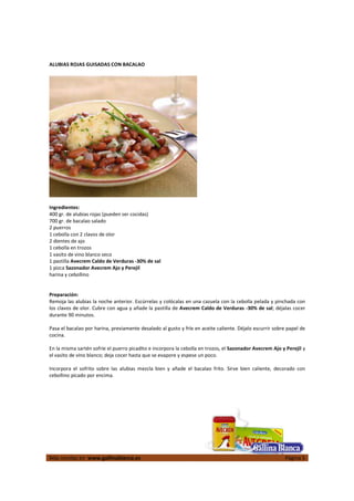 ALUBIAS ROJAS GUISADAS CON BACALAO




Ingredientes:
400 gr. de alubias rojas (pueden ser cocidas)
700 gr. de bacalao salado
2 puerros
1 cebolla con 2 clavos de olor
2 dientes de ajo
1 cebolla en trozos
1 vasito de vino blanco seco
1 pastilla Avecrem Caldo de Verduras -30% de sal
1 pizca Sazonador Avecrem Ajo y Perejil
harina y cebollino


Preparación:
Remoja las alubias la noche anterior. Escúrrelas y colócalas en una cazuela con la cebolla pelada y pinchada con
los clavos de olor. Cubre con agua y añade la pastilla de Avecrem Caldo de Verduras -30% de sal; déjalas cocer
durante 90 minutos.

Pasa el bacalao por harina, previamente desalado al gusto y fríe en aceite caliente. Déjalo escurrir sobre papel de
cocina.

En la misma sartén sofríe el puerro picadito e incorpora la cebolla en trozos, el Sazonador Avecrem Ajo y Perejil y
el vasito de vino blanco; deja cocer hasta que se evapore y espese un poco.

Incorpora el sofrito sobre las alubias mezcla bien y añade el bacalao frito. Sirve bien caliente, decorado con
cebollino picado por encima.




Más recetas en www.gallinablanca.es                                                                       Página 5
 