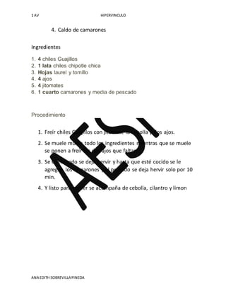 1 AV HIPERVINCULO
ANA EDITH SOBREVILLA PINEDA
4. Caldo de camarones
Ingredientes
1. 4 chiles Guajillos
2. 1 lata chiles chipotle chica
3. Hojas laurel y tomillo
4. 4 ajos
5. 4 jitomates
6. 1 cuarto camarones y media de pescado
Procedimiento
1. Freír chiles Guajillos con jitomate la cebolla y dos ajos.
2. Se muele muele todo los ingredientes mientras que se muele
se ponen a freír los dos ajos que faltan.
3. Se Cuela todo se deja hervir y hasta que esté cocido se le
agregan los camarones y el pescado se deja hervir solo por 10
min.
4. Y listo para comer se acompaña de cebolla, cilantro y limon
 