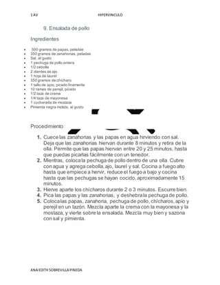 1 AV HIPERVINCULO
ANA EDITH SOBREVILLA PINEDA
9. Ensalada de pollo
Ingredientes
 500 gramos de papas, peladas
 350 gramos de zanahorias, peladas
 Sal, al gusto
 1 pechuga de pollo entera
 1/2 cebolla
 2 dientes de ajo
 1 hoja de laurel
 350 gramos de chícharo
 1 tallo de apio, picado finamente
 10 ramas de perejil, picado
 1/2 taza de crema
 1/4 taza de mayonesa
 1 cucharada de mostaza
 Pimienta negra molida, al gusto
Procedimiento
1. Cuece las zanahorias y las papas en agua hirviendo con sal.
Deja que las zanahorias hiervan durante 8 minutos y retira de la
olla. Permite que las papas hiervan entre 20 y 25 minutos, hasta
que puedas picarlas fácilmente con un tenedor.
2. Mientras, colocala pechuga de pollo dentro de una olla. Cubre
con agua y agrega cebolla,ajo, laurel y sal. Cocina a fuego alto
hasta que empiece a hervir, reduce el fuego a bajo y cocina
hasta que las pechugas se hayan cocido,aproximadamente 15
minutos.
3. Hierve aparte los chícharos durante 2 o 3 minutos. Escurre bien.
4. Pica las papas y las zanahorias, y deshebrala pechuga de pollo.
5. Colocalas papas, zanahoria, pechuga de pollo, chícharos,apio y
perejil en un tazón. Mezcla aparte la crema con la mayonesa y la
mostaza, y vierte sobre la ensalada. Mezcla muy bien y sazona
con sal y pimienta.
 
