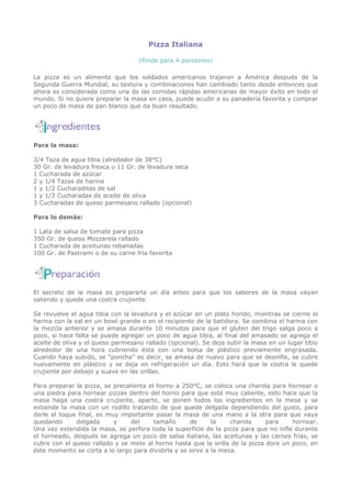 Pizza Italiana

                                   (Rinde para 4 porciones)

La pizza es un alimento que los soldados americanos trajeron a América después de la
Segunda Guerra Mundial, su textura y combinaciones han cambiado tanto desde entonces que
ahora es considerada como una de las comidas rápidas americanas de mayor éxito en todo el
mundo. Si no quiere preparar la masa en casa, puede acudir a su panadería favorita y comprar
un poco de masa de pan blanco que da buen resultado.




Para la masa:

3/4 Taza de agua tibia (alrededor de 38°C)
30 Gr. de levadura fresca u 11 Gr. de levadura seca
1 Cucharada de azúcar
2 y 1/4 Tazas de harina
1 y 1/2 Cucharaditas de sal
1 y 1/2 Cucharadas de aceite de oliva
3 Cucharadas de queso parmesano rallado (opcional)

Para lo demás:

1 Lata de salsa de tomate para pizza
350 Gr. de queso Mozzarela rallado
1 Cucharada de aceitunas rebanadas
100 Gr. de Pastrami o de su carne fría favorita




El secreto de la masa es prepararla un día antes para que los sabores de la masa vayan
saliendo y quede una costra crujiente.

Se revuelve el agua tibia con la levadura y el azúcar en un plato hondo, mientras se cierne el
harina con la sal en un bowl grande o en el recipiente de la batidora. Se combina el harina con
la mezcla anterior y se amasa durante 10 minutos para que el gluten del trigo salga poco a
poco, si hace falta se puede agregar un poco de agua tibia, al final del amasado se agrega el
aceite de oliva y el queso parmesano rallado (opcional). Se deja subir la masa en un lugar tibio
alrededor de una hora cubriendo ésta con una bolsa de plástico previamente engrasada.
Cuando haya subido, se “poncha” es decir, se amasa de nuevo para que se desinfle, se cubre
nuevamente en plástico y se deja en refrigeración un día. Esto hará que la costra le quede
crujiente por debajo y suave en las orillas.

Para preparar la pizza, se precalienta el horno a 250°C, se coloca una charola para hornear o
una piedra para hornear pizzas dentro del horno para que esté muy caliente, esto hace que la
masa haga una costra crujiente, aparte, se ponen todos los ingredientes en la mesa y se
extiende la masa con un rodillo tratando de que quede delgada dependiendo del gusto, para
darle el toque final, es muy importante pasar la masa de una mano a la otra para que vaya
quedando      delgada      y     del     tamaño      de      la    charola    para    hornear.
Una vez extendida la masa, se perfora toda la superficie de la pizza para que no infle durante
el horneado, después se agrega un poco de salsa italiana, las aceitunas y las carnes frías, se
cubre con el queso rallado y se mete al horno hasta que la orilla de la pizza dore un poco, en
éste momento se corta a lo largo para dividirla y se sirve a la mesa.
 