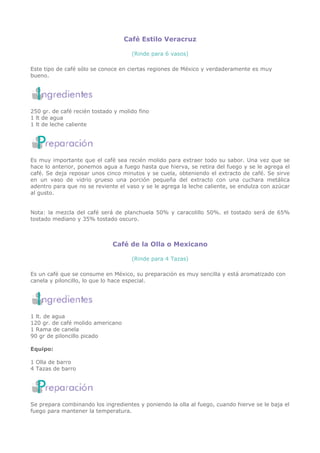 Café Estilo Veracruz

                                     (Rinde para 6 vasos)

Este tipo de café sólo se conoce en ciertas regiones de México y verdaderamente es muy
bueno.




250 gr. de café recién tostado y molido fino
1 lt de agua
1 lt de leche caliente




Es muy importante que el café sea recién molido para extraer todo su sabor. Una vez que se
hace lo anterior, ponemos agua a fuego hasta que hierva, se retira del fuego y se le agrega el
café. Se deja reposar unos cinco minutos y se cuela, obteniendo el extracto de café. Se sirve
en un vaso de vidrio grueso una porción pequeña del extracto con una cuchara metálica
adentro para que no se reviente el vaso y se le agrega la leche caliente, se endulza con azúcar
al gusto.


Nota: la mezcla del café será de planchuela 50% y caracolillo 50%. el tostado será de 65%
tostado mediano y 35% tostado oscuro.



                              Café de la Olla o Mexicano

                                     (Rinde para 4 Tazas)

Es un café que se consume en México, su preparación es muy sencilla y está aromatizado con
canela y piloncillo, lo que lo hace especial.




1 lt. de agua
120 gr. de café molido americano
1 Rama de canela
90 gr de piloncillo picado

Equipo:

1 Olla de barro
4 Tazas de barro




Se prepara combinando los ingredientes y poniendo la olla al fuego, cuando hierve se le baja el
fuego para mantener la temperatura.
 