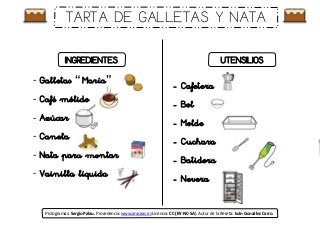 - Galletas “ María”
- Café mólido
- Azúcar
- Canela
- Nata para montar
- Vainilla líquida
- Cafetera
- Bol
- Molde
- Cuchara
- Batidora
- Nevera
INGREDIENTES UTENSILIOS
Pictogramas: Sergio Palau. Procedencia: www.arasaac.es Licencia: CC (BY-NC-SA). Autor de la Receta: Iván González Carro.
TARTA DE GALLETAS Y NATA
 