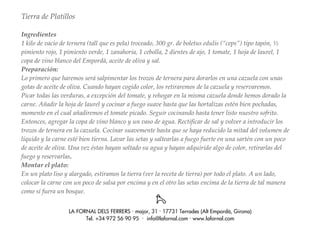 Tierra de Platillos

Ingredientes
1 kilo de vacío de ternera (tall que es pela) troceado, 300 gr. de boletus edulis (“ceps”) tipo tapón, ½
pimiento rojo, 1 pimiento verde, 1 zanahoria, 1 cebolla, 2 dientes de ajo, 1 tomate, 1 hoja de laurel, 1
copa de vino blanco del Empordà, aceite de oliva y sal.
Preparación:
Lo primero que haremos será salpimentar los trozos de ternera para dorarlos en una cazuela con unas
gotas de aceite de oliva. Cuando hayan cogido color, los retiraremos de la cazuela y reservaremos.
Picar todas las verduras, a excepción del tomate, y rehogar en la misma cazuela donde hemos dorado la
carne. Añadir la hoja de laurel y cocinar a fuego suave hasta que las hortalizas estén bien pochadas,
momento en el cual añadiremos el tomate picado. Seguir cocinando hasta tener listo nuestro sofrito.
Entonces, agregar la copa de vino blanco y un vaso de agua. Rectificar de sal y volver a introducir los
trozos de ternera en la cazuela. Cocinar suavemente hasta que se haya reducido la mitad del volumen de
líquido y la carne esté bien tierna. Lavar las setas y saltearlas a fuego fuerte en una sartén con un poco
de aceite de oliva. Una vez éstas hayan soltado su agua y hayan adquirido algo de color, retirarlas del
fuego y reservarlas.
Montar el plato:
En un plato liso y alargado, estiramos la tierra (ver la receta de tierra) por todo el plato. A un lado,
colocar la carne con un poco de salsa por encima y en el otro las setas encima de la tierra de tal manera
como si fuera un bosque.


                  LA FORNAL DELS FERRERS · major, 31 · 17731 Terrades (Alt Empordà, Girona)
                        Tel. +34 972 56 90 95 · info@lafornal.com · www.lafornal.com
 
