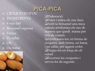  CROQUETES D’OU
 INGREDIENTS:
 4 ous dur
 Beixamel espessa
 Farina
 Pa rallat
 Oli
 Ou batut
Elaboració:
Peleu i talleu els ous durs.
Amb la beixamel una mica
calenta arrebosseu els ous de
manera que quedi massa per
tots els costats.
Arrebosseu-los, en forma de
croqueta, amb farina, ou batut,
i pa rallat, per aquest ordre.
Fregiu-los en força de oli
calent
Escorreu les croquetes i
serviu-les de seguida.
 