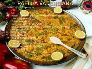 INGREDIENTS: 5 persones
1. Oli
2. Sal
3. pebrot vermell en pols una cullerada amb cullera de cafè
4. Un tomàquet madur
5. Pebrot vermell
6. 5 gotets de cafè plenes d'arròs
7. 250g de verdura per a paella (“garrofo, mongeta verda,
mongeta blanca”)
8. 500g de pollastre
9. 500g de conill
10. 250g de costella de porc
11. 24 cargols
12. 1 fetge de pollastre i 1 de conill
13. 10 gotets de cafè plens d’aigua
14. Colorant (safra)
 