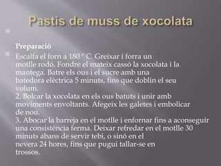 
Preparació

Escalfa el forn a 180 º C. Greixar i forra un
motlle rodó. Fondre el mateix cassó la xocolata i la
mantega. Batre els ous i el sucre amb una
batedora elèctrica 5 minuts, fins que doblin el seu
volum.
2. Bolcar la xocolata en els ous batuts i unir amb
moviments envoltants. Afegeix les galetes i embolicar
de nou.
3. Abocar la barreja en el motlle i enfornar fins a aconseguir
una consistència ferma. Deixar refredar en el motlle 30
minuts abans de servir tebi, o sinó en el
nevera 24 hores, fins que pugui tallar-se en
trossos.
 