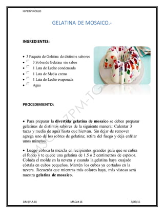 HIPERVINCULO
1IM (P.A.B) MAQ.# 16 7/09/15
GELATINA DE MOSAICO.-
INGREDIENTES:
 3 Paquete de Gelatina de distintos sabores
 3 Sobrede Gelatina sin sabor
 1 Lata de Leche condensada
 1 Lata de Media crema
 1 Lata de Leche evaporada
 Agua
PROCEDIMIENTO:
 Para preparar la divertida gelatina de mosaico se deben preparar
gelatinas de distintos sabores de la siguiente manera: Calentar 3
tazas y media de agua hasta que hiervan. Sin dejar de remover
agrega uno de los sobres de gelatina; retira del fuego y deja enfriar
unos minutos.
 Luego coloca la mezcla en recipientes grandes para que se cubra
el fondo y te quede una gelatina de 1.5 o 2 centímetros de espesor.
Coloca el molde en la nevera y cuando la gelatina haya cuajado
córtala en cubos pequeños. Mantén los cubos ya cortados en la
nevera. Recuerda que mientras más colores haya, más vistosa será
nuestra gelatina de mosaico.
 
