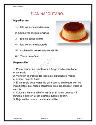 HIPERVINCULO
1IM (P.A.B) MAQ.# 16 7/09/15
FLAN NAPOLITANO.-
Ingredientes:
1.-1 lata de leche condensada
2.-5/6 huevos (según tamaño)
3.-180 g de queso crema
4.-1 lata de leche evaporada
5.-1 cucharadita de extracto de vainilla
6.-1/2 taza de azúcar
Preparación:
1. Pon el azúcar en una flanera a fuego medio para hacer
el caramelo
2. Vierte en el procesador todos los ingredientes menos
el azúcar, durante 5 min.
3. El caramelo debe estar frío para que no se mezcle con los
ingredientes que hemos preparado en el procesador. Vacía la
mezcla.
4. Coloca la flanera al baño maría en el horno durante 45
minutos o bien en la olla express durante 10 min.
5. Deja enfriar para no desbaratar el flan.
 