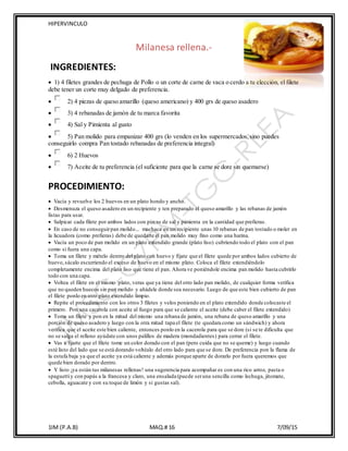 HIPERVINCULO
1IM (P.A.B) MAQ.# 16 7/09/15
Milanesa rellena.-
INGREDIENTES:
 1) 4 filetes grandes de pechuga de Pollo o un corte de carne de vaca o cerdo a tu elección, el filete
debe tener un corte muy delgado de preferencia.
 2) 4 piezas de queso amarillo (queso americano) y 400 grs de queso asadero
 3) 4 rebanadas de jamón de tu marca favorita
 4) Sal y Pimienta al gusto
 5) Pan molido para empanizar 400 grs (lo venden en los supermercados,sino puedes
conseguirlo compra Pan tostado rebanadas de preferencia integral)
 6) 2 Huevos
 7) Aceite de tu preferencia (el suficiente para que la carne se dore sin quemarse)
PROCEDIMIENTO:
 Vacía y revuelve los 2 huevos en un plato hondo y ancho.
 Desmenuza el queso asadero en un recipiente y ten preparado el queso amarillo y las rebanas de jamón
listas para usar.
 Salpicar cada filete por ambos lados con pizcas de sal y pimienta en la cantidad que prefieras.
 En caso de no conseguirpan molido... machaca en un recipiente unas 10 rebanas de pan tostado o moler en
la licuadora (como prefieras) debe de quedarte el pan molido muy fino como una harina.
 Vacía un poco de pan molido en un plato extendido grande (plato liso) cubriendo todo el plato con el pan
como si fuera una capa.
 Toma un filete y mételo dentro del plato con huevo y fíjate que el filete quede por ambos lados cubierto de
huevo,sácalo escurriendo el exceso de huevo en el mismo plato. Coloca el filete extendiéndolo
completamente encima del plato liso que tiene el pan. Ahora ve poniéndole encima pan molido hasta cubrirlo
todo con una capa.
 Voltea el filete en el mismo plato, veras que ya tiene del otro lado pan molido, de cualquier forma verifica
que no queden huecos sin pan molido y añádele donde sea necesario. Luego de que este bien cubierto de pan
el filete ponlo en otro plato extendido limpio.
 Repite el procedimiento con los otros 3 filetes y velos poniendo en el plato extendido donde colocaste el
primero. Pon una cacerola con aceite al fuego para que se caliente el aceite (debe caber el filete extendido)
 Toma un filete y pon en la mitad del mismo una rebana de jamón, una rebana de queso amarillo y una
porción de queso asadero y luego con la otra mitad tapa el filete (te quedara como un sándwich) y ahora
verifica que el aceite este bien caliente, entonces ponlo en la cacerola para que se dore (si se te dificulta que
no se salga el relleno ayúdate con unos palillos de madera (mondadientes) para cerrar el filete.
 Vas a fijarte que el filete tome un color dorado con el pan (pero cuida que no se queme) y luego cuando
esté listo del lado que se está dorando voltéalo del otro lado para que se dore. De preferencia pon la flama de
la estufa baja ya que el aceite ya está caliente y además porque aparte de dorarlo por fuera queremos que
quede bien dorado por dentro.
 Y listo ¡ya están tus milanesas rellenas! una sugerencia para acompañar es con una rico arroz, pasta o
spaguettiy con papás a la francesa y claro, una ensalada (puede seruna sencilla como lechuga, jitomate,
cebolla, aguacate y con su toque de limón y si gustas sal).
 