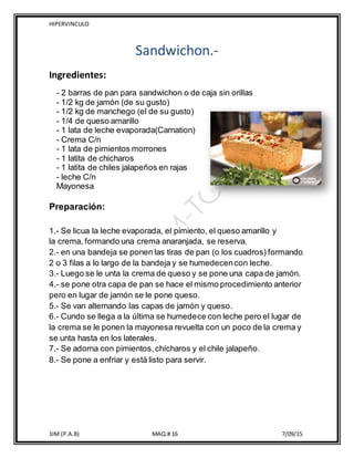 HIPERVINCULO
1IM (P.A.B) MAQ.# 16 7/09/15
Sandwichon.-
Ingredientes:
- 2 barras de pan para sandwichon o de caja sin orillas
- 1/2 kg de jamón (de su gusto)
- 1/2 kg de manchego (el de su gusto)
- 1/4 de queso amarillo
- 1 lata de leche evaporada(Carnation)
- Crema C/n
- 1 lata de pimientos morrones
- 1 latita de chicharos
- 1 latita de chiles jalapeños en rajas
- leche C/n
Mayonesa
Preparación:
1.- Se licua la leche evaporada, el pimiento, el queso amarillo y
la crema, formando una crema anaranjada, se reserva.
2.- en una bandeja se ponen las tiras de pan (o los cuadros) formando
2 o 3 filas a lo largo de la bandeja y se humedecencon leche.
3.- Luego se le unta la crema de queso y se pone una capa de jamón.
4.- se pone otra capa de pan se hace el mismo procedimiento anterior
pero en lugar de jamón se le pone queso.
5.- Se van alternando las capas de jamón y queso.
6.- Cundo se llega a la última se humedece con leche pero el lugar de
la crema se le ponen la mayonesa revuelta con un poco de la crema y
se unta hasta en los laterales.
7.- Se adorna con pimientos,chícharos y el chile jalapeño.
8.- Se pone a enfriar y está listo para servir.
 
