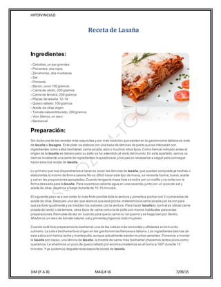 HIPERVINCULO
1IM (P.A.B) MAQ.# 16 7/09/15
Receta de Lasaña
Ingredientes:
- Cebollas,un par grandes
- Pimientos,dos rojos
- Zanahorias, dos medianas
- Sal
- Pimienta
- Bacon, unos 100 gramos
- Carne de cerdo, 200 gramos
- Carne de ternera, 200 gramos
- Placas de lasaña,12-14
- Queso rallado,100 gramos
- Aceite de oliva virgen
- Tomate natural triturado, 200 gramos
- Vino blanco,un vaso
- Bechamel
Preparación:
Sin duda una de las recetas más exquisitas ycon más tradición que existen en la gastronomía italiana es esta
de lasaña o lasagna. Este plato se elabora con una base de láminas de pasta que se intercalan con
ingredientes como salsa bechamel,carne picada,atún o muchos otros tipos.Como hemos indicado antes el
origen de la lasaña es italiano pero su éxito se ha extendido al resto del mundo.En este apartado,vamos os
iremos mostrando una serie de ingredientes muysabrosos,y los pas os necesarios a seguir para conseguir
hacer esta rica receta de lasaña.
Lo primero que nos dispondremos a hacer es cocer las láminas de lasaña,que puedes comprarla ya hechas o
elaborarlas tú mismo de forma casera.No es difícil hacer este tipo de masa, se necesita harina,huevo,aceite
y sal en las proporciones apropiadas.Cuando tengas la masa lista se estira con un rodillo y se corta con la
forma deseada para la lasaña. Para cocerla se calienta agua en una cacerola,junto con un poco de sal y
aceite de oliva, dejamos a fuego durante de 10-15 minutos.
El siguiente paso va a ser cortar lo más finito posible toda la verdura y ponerla a pochar con 3 cucharadas de
aceite de oliva. Después una vez que veamos que está pocha,meteremos la carne picada y el bacon para
que se dore igualmente y se mezclen los sabores con la verdura. Para hacer lasaña lo normal es utilizar carne
picada de cerdo o de ternera, otros tipos de carne como la de pollo son menos habituales para estas
preparaciones.Remueve de vez en cuando para que la carne no se queme y se haga bien por dentro.
Añadimos un vaso de tomate natural,sal y pimienta y ligamos todo muybien.
Cuando esté listo preparamos la bechamel,una de las salsas más conocidas y utilizadas en el mundo
culinario.La salsa bechamel tuvo origen en las gastronomías francesa e italiana.Los ingredientes básicos de
esta salsa son harina,leche y mantequilla,aunque actualmente existen muchas variantes.Ponemos a montar
la lasaña por capas,una lámina de lasaña, la mezcla de carne más bechamel yhacemos tantos pisos como
queramos.Le añadimos un poco de queso rallado por encima ymetemos en el horno a 180º durante 15
minutos.Y ya podemos degustar esta exquisita receta de lasaña.
 