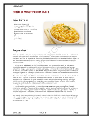 HIPERVINCULO
1IM (P.A.B) MAQ.# 16 7/09/15
Receta de Macarrones con Queso
Ingredientes:
- Macarrones,500 gramos
- Queso para gratinar, 300 gramos
- Leche, 500 ml
- Harina de maíz, un par de cucharadas
- Mantequilla,dos cucharadas
- Mostaza, un par de cucharadas
- Sal
- Pimienta
- Agua, 5 litros
Preparación:
Estos macarrones conqueso se preparan cociendo la pasta y acompañándola de una salsa que hemos de
preparar,lo cual nos llevará unos minutos,asíque podemos o bien hacer las dos cosas al mismo tiempo,o
una detrás de la otra, ya depende del tiempo que tengas y lo habilidoso que seas haciendo las dos cosas a la
vez. Mientras cueces los macarrones puedes hacer la salsa,no es difícil si sigues nuestras indicaciones.
Vamos con ellas.
La cocción de los macarrones es algo muy importante a la hora de preparar la receta, ya que hay que
cocerlos bien para que no nos queden ni duros ni demasiado hechos.Lo primero que hayque hacer es
calcular bien el agua que empleamos para la cocción,ya que es importante mantener la proporción de un litro
de la misma por cada 100 gramos de macarrones.Hayque usar una olla bien grande para esta cantidad de
agua y pasta,y tener en cuenta que los macarrones aumentan su tamaño considerablemente tras la cocción.
Con la olla adecuada ya llena del agua necesaria,la ponemos a calentar,con un poco de sal y un chorrito de
aceite de oliva. Cuando el agua hierva, añadimos los macarrones,en varias tantas,de modo que asíla
temperatura del agua no baje de golpe.Dejaremos cocer a fuego moderadamente intenso el tiempo de
cocción que nos marque el paquete de macarrones,que suele ser un cuarto de hora o así. Una vez los
tengas en su punto (pruébalos antes de sacarlos),los dejas escurrir bien.
La salsa la puedes preparar mientras se cuecen los macarrones o después,como prefieras.Para ello
ponemos en una sartén a fuego lento la mantequilla,y cuando se derrita le añadimos la harina y removemos
bien hasta que se mezclen y se espese,momento en el que añadimos la leche,que no debe estar fría, un
poco de sal y pimienta y la mostaza,y removemos bien hasta formar una salsa más bien cremosa.
Con la salsa ya bien espesada,vertemos sobre ella los macarrones escurridos,mezclamos bien yechamos
sobre una bandeja para horno,echando por encima abundante queso para gratinar yhorneándolo a 180ºC
unos 20-25 minutos.Cuando se funda bien el queso,ya podemos servir los macarrones en caliente para
disfrutar de todo su sabor.
 