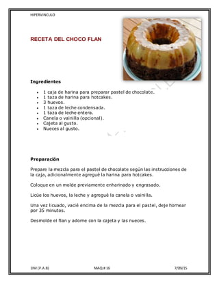 HIPERVINCULO
1IM (P.A.B) MAQ.# 16 7/09/15
RECETA DEL CHOCO FLAN
Ingredientes
 1 caja de harina para preparar pastel de chocolate.
 1 taza de harina para hotcakes.
 3 huevos.
 1 taza de leche condensada.
 1 taza de leche entera.
 Canela o vainilla (opcional).
 Cajeta al gusto.
 Nueces al gusto.
Preparación
Prepare la mezcla para el pastel de chocolate según las instrucciones de
la caja, adicionalmente agregué la harina para hotcakes.
Coloque en un molde previamente enharinado y engrasado.
Licúe los huevos, la leche y agregué la canela o vainilla.
Una vez licuado, vacié encima de la mezcla para el pastel, deje hornear
por 35 minutos.
Desmolde el flan y adorne con la cajeta y las nueces.
 