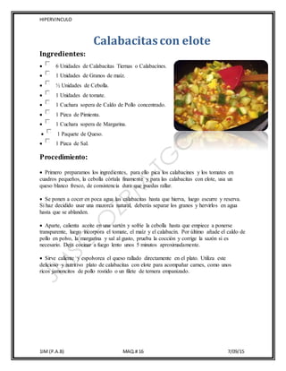 HIPERVINCULO
1IM (P.A.B) MAQ.# 16 7/09/15
Calabacitascon elote
Ingredientes:
 6 Unidades de Calabacitas Tiernas o Calabacínes.
 1 Unidades de Granos de maíz.
 ½ Unidades de Cebolla.
 1 Unidades de tomate.
 1 Cuchara sopera de Caldo de Pollo concentrado.
 1 Pizca de Pimienta.
 1 Cuchara sopera de Margarina.
 1 Paquete de Queso.
 1 Pizca de Sal.
Procedimiento:
 Primero preparamos los ingredientes, para ello pica los calabacines y los tomates en
cuadros pequeños, la cebolla córtala finamente y para las calabacitas con elote, usa un
queso blanco fresco, de consistencia dura que puedas rallar.
 Se ponen a cocer en poca agua las calabacitas hasta que hierva, luego escurre y reserva.
Si haz decidido usar una mazorca natural, deberás separar los granos y hervirlos en agua
hasta que se ablanden.
 Aparte, calienta aceite en una sartén y sofríe la cebolla hasta que empiece a ponerse
transparente, luego incorpora el tomate, el maíz y el calabacín. Por último añade el caldo de
pollo en polvo, la margarina y sal al gusto, prueba la cocción y corrige la sazón si es
necesario. Deja cocinar a fuego lento unos 5 minutos aproximadamente.
 Sirve caliente y espolvorea el queso rallado directamente en el plato. Utiliza este
delicioso y nutritivo plato de calabacitas con elote para acompañar carnes, como unos
ricos jamoncitos de pollo rostido o un filete de ternera empanizado.
 