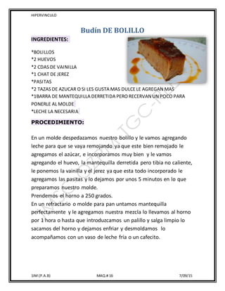 HIPERVINCULO
1IM (P.A.B) MAQ.# 16 7/09/15
Budín DE BOLILLO
INGREDIENTES:
*BOLILLOS
*2 HUEVOS
*2 CDAS DE VAINILLA
*1 CHAT DE JEREZ
*PASITAS
*2 TAZAS DE AZUCAR O SI LES GUSTA MAS DULCELE AGREGAN MAS
*1BARRA DE MANTEQUILLA DERRETIDA PERO RECERVANUN POCO PARA
PONERLE AL MOLDE
*LECHE LA NECESARIA
PROCEDIMIENTO:
En un molde despedazamos nuestro bolillo y le vamos agregando
leche para que se vaya remojando ya que este bien remojado le
agregamos el azúcar, e incorporamos muy bien y le vamos
agregando el huevo, la mantequilla derretida pero tibia no caliente,
le ponemos la vainilla y el jerez ya que esta todo incorporado le
agregamos las pasitas y lo dejamos por unos 5 minutos en lo que
preparamos nuestro molde.
Prendemos el horno a 250 grados.
En un refractario o molde para pan untamos mantequilla
perfectamente y le agregamos nuestra mezcla lo llevamos al horno
por 1 hora o hasta que introduzcamos un palillo y salga limpio lo
sacamos del horno y dejamos enfriar y desmoldamos lo
acompañamos con un vaso de leche fría o un cafecito.
 