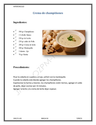 HIPERVINCULO
1IM (P.A.B) MAQ.# 16 7/09/15
Crema de champiñones
Ingredientes:
 500 gr Champiñones
 1 Cebolla blanca
 250 gr de Leche
 250 gr caldo de Pollo
 200 gr Crema de leche
 200 gr Mantequilla
 3 dientes Ajo
 70 gr Harina
Procedimiento:
Picar la cebolla en cuadros y el ajo, sofreír con la mantequilla
Cuando la cebolla este blanda agregar los champiñones.
Espolvorear la harina y mezclar, los champiñones estén tiernos, agregar el caldo
de pollo, dejar cocinar por 15 minutos.
Agregar la leche y la crema de leche dejar espesar.
 