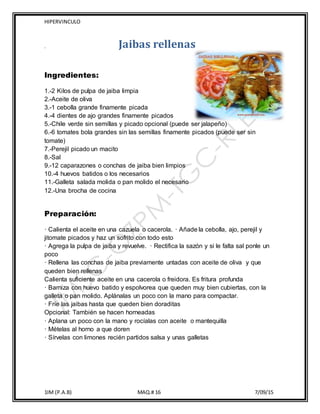 HIPERVINCULO
1IM (P.A.B) MAQ.# 16 7/09/15
, Jaibas rellenas
Ingredientes:
1.-2 Kilos de pulpa de jaiba limpia
2.-Aceite de oliva
3.-1 cebolla grande finamente picada
4.-4 dientes de ajo grandes finamente picados
5.-Chile verde sin semillas y picado opcional (puede ser jalapeño)
6.-6 tomates bola grandes sin las semillas finamente picados (puede ser sin
tomate)
7.-Perejil picado un macito
8.-Sal
9.-12 caparazones o conchas de jaiba bien limpios
10.-4 huevos batidos o los necesarios
11.-Galleta salada molida o pan molido el necesario
12.-Una brocha de cocina
Preparación:
· Calienta el aceite en una cazuela o cacerola. · Añade la cebolla, ajo, perejil y
jitomate picados y haz un sofrito con todo esto
· Agrega la pulpa de jaiba y revuelve. · Rectifica la sazón y si le falta sal ponle un
poco
· Rellena las conchas de jaiba previamente untadas con aceite de oliva y que
queden bien rellenas
Calienta suficiente aceite en una cacerola o freidora. Es fritura profunda
· Barniza con huevo batido y espolvorea que queden muy bien cubiertas, con la
galleta o pan molido. Aplánalas un poco con la mano para compactar.
· Fríe las jaibas hasta que queden bien doraditas
Opcional: También se hacen horneadas
· Aplana un poco con la mano y rocíalas con aceite o mantequilla
· Mételas al horno a que doren
· Sírvelas con limones recién partidos salsa y unas galletas
 