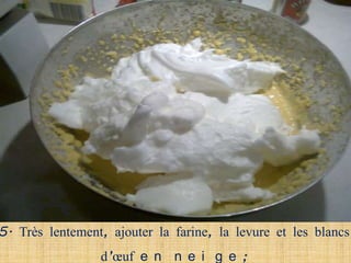 5. Très lentement, ajouter la farine, la levure et les blancs
                 d’œuf e n n e i g e ;
 