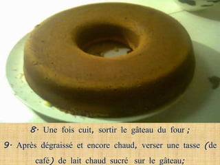 8. Une fois cuit, sortir le gâteau du four ;
9. Après dégraissé et encore chaud, verser une tasse (de
        café) de lait chaud sucré sur le gâteau;
 
