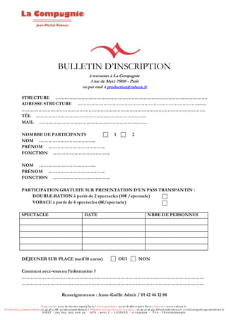 Siège social :4 rue de Jarente 7 5004 Paris / Correspondance :3 rue de Metz 7 5010 Paris / Internet :w w w .rabeux .fr
Production et administration :01 42 46 12 88 - production@rabeux.fr / Diffusion et rel ations av ec l e publ ic :01 40 21 36 23/ diffusion@rabeux .fr / rel ationspubl iques@rabeux .fr
SI R ET : 325 624 922 0 0 0 44 – A P E : 90 0 1 Z – LI CEN CE : 2-1 0 3950 9 – T V A : F R 0 0 325624922
BULLETIN D’INSCRIPTION
à retourner à La Compagnie
3 rue de Metz 75010 - Paris
ou par mail à production@rabeux.fr
STRUCTURE ……………………………………………………………………………………….
ADRESSE STRUCTURE …………………………………………………………………….........
………………………………………………………………………………………………………….
TÉL ………………………………………………………………..
MAIL ……………………………………………………………..
NOMBRE DE PARTICIPANTS 1 2
NOM ………………………………..
PRÉNOM ………………………………..
FONCTION ………………………………..
NOM ………………………………..
PRÉNOM ………………………………..
FONCTION ………………………………..
PARTICIPATION GRATUITE SUR PRESENTATION D’UN PASS TRANSPANTIN :
DOUBLE-RATION à partir de 2 spectacles (10€ /spectacle)
VORACE à partir de 4 spectacles (8€/spectacle)
SPECTACLE DATE NBRE DE PERSONNES
DÉJEUNER SUR PLACE (tarif 10 euros) OUI NON
Comment avez-vous eu l’information ?
…………………………………………………………………………………………………………
…………………………………………………………………………………………………………
Renseignements : Anne-Gaëlle Adreit / 01 42 46 12 88
 