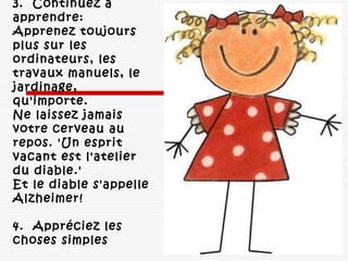 3.  Continuez à
apprendre: 
Apprenez toujours
plus sur les
ordinateurs, les
travaux manuels, le
jardinage,
qu'importe. 
Ne laissez jamais
votre cerveau au
repos. 'Un esprit
vacant est l'atelier
du diable.' 
Et le diable s'appelle
Alzheimer! 
4.  Appréciez les
choses simples 
 