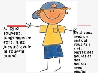 Et si vous
avez un
ami qui
vous fait
rire,
passez des
heures et
des
heures
avec
elle/lui! 
5.  Riez
souvent,
longtemps et
fort. Riez
jusqu'à avoir
le souffle
coupé. 
 