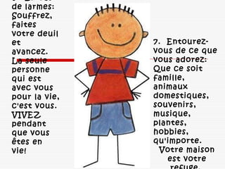 7.  Entourez-
vous de ce que
vous adorez: 
Que ce soit
famille,
animaux
domestiques,
souvenirs,
musique,
plantes,
hobbies,
qu'importe. 
Votre maison
est votre
6.  En cas
de larmes: 
Souffrez,
faites
votre deuil
et
avancez. 
La seule
personne
qui est
avec vous
pour la vie,
c'est vous. 
VIVEZ
pendant
que vous
êtes en
vie! 
 