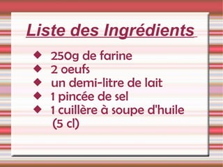 Liste des Ingrédients   250g de farine  2 oeufs  un demi-litre de lait  1 pincée de sel  1 cuillère à soupe d'huile    (5 cl) 