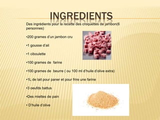 INGREDIENTS
Des ingrédients pour la recette des croquettes de jambon(6
personnes)
•200 grames d’un jambon cru
•1 gousse d’ail
•1 ciboulette
•100 grames de farine
•100 grames de beurre ( ou 100 ml d’huile d’olive extra)
•1L de lait pour paner et pour frire une farine
•3 oeufds battus
•Des miettes de pain
• D’huile d’olive
 
