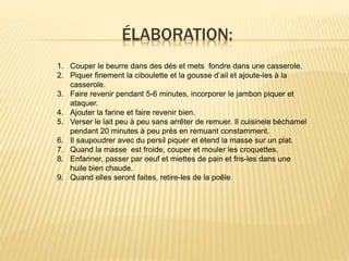 ÉLABORATION:
1. Couper le beurre dans des dés et mets fondre dans une casserole.
2. Piquer finement la ciboulette et la gousse d’ail et ajoute-les à la
casserole.
3. Faire revenir pendant 5-6 minutes, incorporer le jambon piquer et
ataquer.
4. Ajouter la farine et faire revenir bien.
5. Verser le lait peu à peu sans arrêter de remuer. Il cuisinele béchamel
pendant 20 minutes à peu près en remuant constamment.
6. Il saupoudrer avec du persil piquer et étend la masse sur un plat.
7. Quand la masse est froide, couper et mouler les croquettes.
8. Enfariner, passer par oeuf et miettes de pain et fris-les dans une
huile bien chaude.
9. Quand elles seront faites, retire-les de la poêle
 