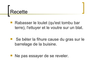 Recette Rabasser le loulet (qu'est tombu bar terre), l'ettuyer et le voutre sur un blat.  Se béter la fihure cause du gras sur le barrelage de la buisine.  Ne pas essayer de se reveler.  