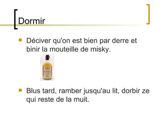 Dormir Déciver qu'on est bien par derre et binir la mouteille de misky.  Blus tard, ramber jusqu'au lit, dorbir ze qui reste de la muit.  