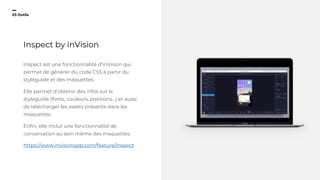 23
03 Outils
Inspect by inVision
Inspect est une fonctionnalité d’inVision qui
permet de générer du code CSS à partir du
styleguide et des maquettes.
Elle permet d’obtenir des infos sur le
styleguide (fonts, couleurs, positions...) et aussi
de télécharger les assets présents dans les
maquettes.
Enfin, elle inclut une fonctionnalité de
conversation au sein même des maquettes.
https://www.invisionapp.com/feature/inspect
 