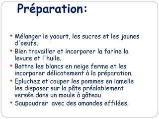 Préparation: Mélanger le yaourt, les sucres et les jaunes d'oeufs. Bien travailler et incorporer la farine la levure et l'huile. Battre les blancs en neige ferme et les incorporer délicatement à la préparation. Epluchez et couper les pommes en lamelle les disposer sur la pâte préalablement versée dans un moule à gâteau Saupoudrer avec des amandes effilées.