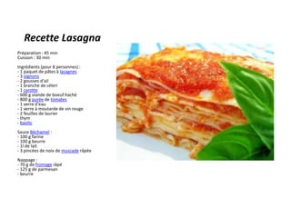 Recette Lasagna Préparation : 45 minCuisson : 30 minIngrédients (pour 8 personnes) :- 1 paquet de pâtes à lasagnes- 3 oignons- 2 gousses d'ail- 1 branche de céleri- 1 carotte- 600 g viande de boeuf haché- 800 g purée de tomates- 1 verre d'eau- 1 verre à moutarde de vin rouge- 2 feuilles de laurier- thym- basilicSauce Béchamel :- 100 g farine- 100 g beurre- 1l de lait- 3 pincées de noix de muscade râpéeNappage :- 70 g de fromage râpé- 125 g de parmesan- beurre 
