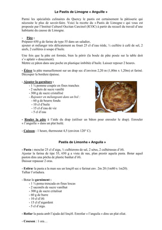 Le Pastis de Limogne « Anguille »
Parmi les spécialités culinaires du Quercy le pastis est certainement la pâtisserie qui
nécessite le plus de savoir-faire. Voici la recette du « Pastis de Limogne » qui vous est
proposée par l’Institut Culturel Occitan Carcinol (ICOC) à partir du recueil du travail d’une
habitante du causse de Limogne.
- Pâte :
Préparer 650 g de farine de type 55 dans un saladier,
ajouter et mélanger très délicatement au fouet 25 cl d’eau tiède, ½ cuillère à café de sel, 2
œufs, 2 cuillères à soupe d’huile.
Une fois que la pâte est formée, bien la pétrir (la boule de pâte posée sur la table doit
s’« aplatir » doucement).
Mettre ce pâton dans une poche en plastique imbibée d’huile. Laisser reposer 2 heures.
- Étirer la pâte manuellement sur un drap sec d’environ 2,20 m (1,80m x 1,20m) et fariné.
Découper la bordure épaisse.
- Ajouter la garniture :
- 1 ¾ pomme coupée en fines tranches
- 2 sachets de sucre vanillé
- 300 g de sucre cristallisé
- Rajouter en mélangeant dans un bol :
- 60 g de beurre fondu
- 10 cl d’huile
- 15 cl d’eau de vie
- 5 cl d’eau
- Rouler la pâte à l’aide du drap (utiliser un bâton pour enrouler le drap). Enrouler
« l’anguille » dans un plat huilé.
- Cuisson : 1 heure, thermostat 4,5 (environ 120° C).
Pastis de Limonha « Anguila »
- Pasta : mesclar 25 cl d’aiga, ½ culhierons de sal, 2 u us, 2 culhèrassas d’ li.
Ajustar la farina de tipe 55, 650 g a vista de nas, plan prestir aquela pasta. Botar aquel
paston dins una p cha de plastic banhat d’ li.
Daissar repausar 2 oras.
- Estirar la pasta a la man sus un lenç l sec e farinat env. 2m 20 (1m80 x 1m20).
Talhar l’orladura.
- Botar lo garniment :
- 1 ¾ poma trencada en finas lescas
- 2 saconèls de sucre vanilhat
- 300 g de sucre critalisat
- 60 g de burre
- 10 cl d’ li
- 15 cl d’aigardent
- 5 cl d’aiga.
- Rotlar la pasta amb l’ajuda del linç l. Enrotlar « l’anguila » dins un plat oliat.
- Coseson : 1 ora…
 