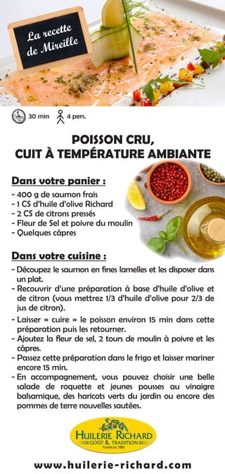 POISSON CRU,
CUIT À TEMPÉRATURE AMBIANTE
Dans votre panier :
- 400 g de saumon frais
- 1 CS d’huile d’olive Richard
- 2 CS de citrons pressés
- Fleur de Sel et poivre du moulin
- Quelques câpres
Dans votre cuisine :
- Découpez le saumon en fines lamelles et les disposer dans
un plat.
- Recouvrir d’une préparation à base d’huile d’olive et
de citron (vous mettrez 1/3 d’huile d’olive pour 2/3 de
jus de citron).
- Laisser « cuire » le poisson environ 15 min dans cette
préparation puis les retourner.
- Ajoutez la fleur de sel, 2 tours de moulin à poivre et les
câpres.
- Passez cette préparation dans le frigo et laisser mariner
encore 15 min.
- En accompagnement, vous pouvez choisir une belle
salade de roquette et jeunes pousses au vinaigre
balsamique, des haricots verts du jardin ou encore des
pommes de terre nouvelles sautées.
www.huilerie-richard.com
30 min 4 pers.
La recette
de Mireille
 