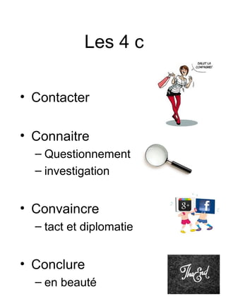 Les 4 c

• Contacter

• Connaitre
  – Questionnement
  – investigation


• Convaincre
  – tact et diplomatie


• Conclure
  – en beauté
 