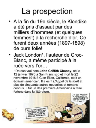 La prospection
• A la fin du 19e siècle, le Klondike
  a été pris d’assaut par des
  milliers d’hommes (et quelques
  femmes!) à la recherche d’or. Ce
  furent deux années (1897-1898)
  de pure folie!
• Jack London¹, l’auteur de Croc-
  Blanc, a même participé à la
  ruée vers l’or…
  ¹ De son vrai nom John Griffith Chaney, né le
  12 janvier 1876 à San Francisco et mort le 22
  novembre 1916 à Glen Ellen, Californie, était un
  écrivain américain. Il a écrit L'Appel de la forêt et
  plus de cinquante autres nouvelles et romans
  connus. Il fut un des premiers Américains à faire
  fortune dans la littérature.
 