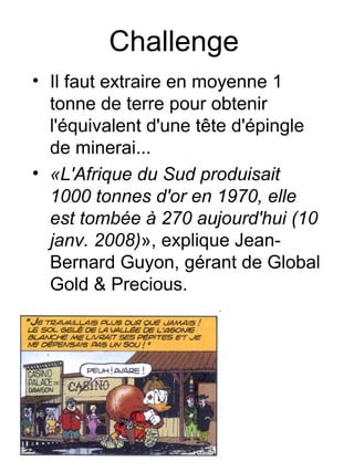 Challenge
• Il faut extraire en moyenne 1
  tonne de terre pour obtenir
  l'équivalent d'une tête d'épingle
  de minerai...
• «L'Afrique du Sud produisait
  1000 tonnes d'or en 1970, elle
  est tombée à 270 aujourd'hui (10
  janv. 2008)», explique Jean-
  Bernard Guyon, gérant de Global
  Gold & Precious.
 