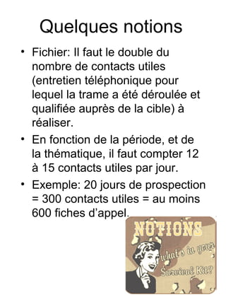 Quelques notions
• Fichier: Il faut le double du
  nombre de contacts utiles
  (entretien téléphonique pour
  lequel la trame a été déroulée et
  qualifiée auprès de la cible) à
  réaliser.
• En fonction de la période, et de
  la thématique, il faut compter 12
  à 15 contacts utiles par jour.
• Exemple: 20 jours de prospection
  = 300 contacts utiles = au moins
  600 fiches d’appel.
 