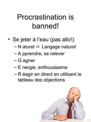 Procrastination is
        banned!
• Se jeter à l’eau (pas allo!):
  – N aturel  Langage naturel
  – A pprendre, se relever
  – G agner
  – E nergie, enthousiasme
  – R éagir en direct en utilisant le
    tableau des objections
 