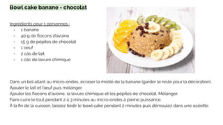 Bowl cake banane - chocolat
Ingrédients pour 1 personnes :
- 1 banane
- 40 g de ﬂocons d’avoine
- 15 g de pépites de chocolat
- 1 oeuf
- 2 càs de lait
- 1 càc de levure chimique
Dans un bol allant au micro-ondes, écraser la moitié de la banane (garder le reste pour la décoration).
Ajouter le lait et l’œuf puis mélanger.
Ajouter les ﬂocons d'avoine, la levure chimique et les pépites de chocolat. Mélanger.
Faire cuire le tout pendant 2 à 3 minutes au micro-ondes à pleine puissance.
À la ﬁn de la cuisson, laissez tiédir le bowl cake pendant 2 minutes puis démoulez dans une assiette.
 
